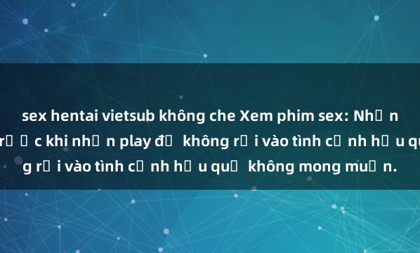 sex hentai vietsub không che Xem phim sex: Những điều bạn cần biết trước khi nhấn play để không rơi vào tình cảnh hậu quả không mong muốn.