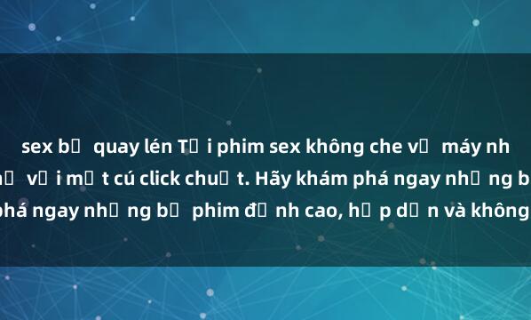 sex bị quay lén Tải phim sex không che về máy nhanh chóng và dễ dàng chỉ với một cú click chuột. Hãy khám phá ngay những bộ phim đỉnh cao, hấp dẫn và không thể bỏ lỡ!