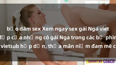 bạo dâm sex Xem ngay sex gái Nga vietsub - Mê mẩn vẻ đẹp của những cô gái Nga trong các bộ phim vietsub hấp dẫn, thỏa mãn niềm đam mê của bạn ngay hôm nay.