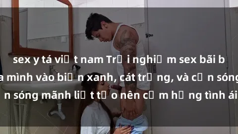 sex y tá việt nam Trải nghiệm sex bãi biển đích thực: Hòa mình vào biển xanh, cát trắng, và cơn sóng mãnh liệt tạo nên cảm hứng tình ái đầy mãnh liệt.