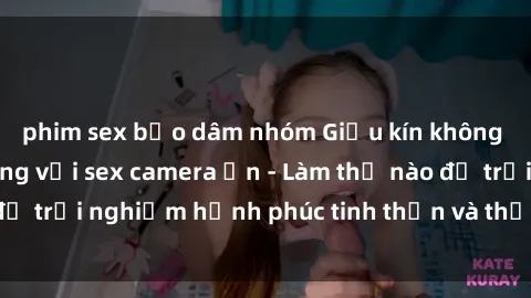 phim sex bạo dâm nhóm Giấu kín không gian yêu thủy chung với sex camera ẩn - Làm thế nào để trải nghiệm hạnh phúc tinh thần và thể chất đỉnh cao