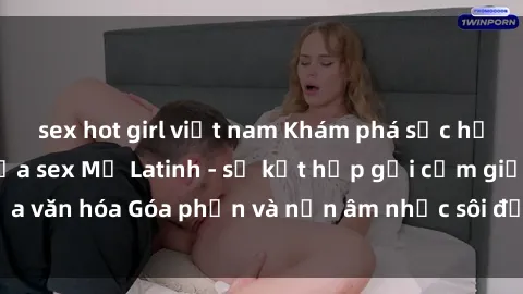 sex hot girl việt nam Khám phá sức hấp dẫn đặc biệt của sex Mỹ Latinh - sự kết hợp gợi cảm giữa văn hóa Góa phần và nền âm nhạc sôi động của miền Nam Mỹ
