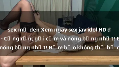 sex mỹ đen Xem ngay sex jav idol HD đỉnh cao không che - Cứng rắn, gợi cảm và nóng bỏng nhất! Đảm bảo không thể bỏ qua!