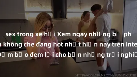 sex trong xe hơi Xem ngay những bộ phim sex người lớn không che đang hot nhất hiện nay trên internet! Đảm bảo đem lại cho bạn những trải nghiệm sống động và mãn nhãn.