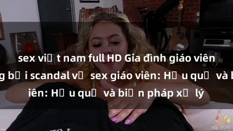 sex việt nam full HD Gia đình giáo viên bị ảnh hưởng bởi scandal về sex giáo viên: Hậu quả và biện pháp xử lý