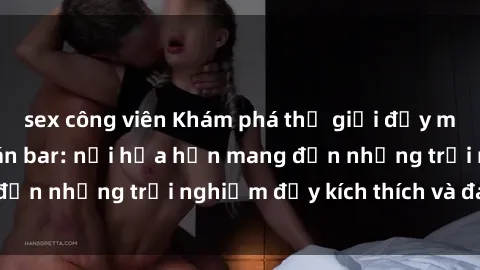 sex công viên Khám phá thế giới đầy mê hoặc tại sex quán bar: nơi hứa hẹn mang đến những trải nghiệm đầy kích thích và đam mê.