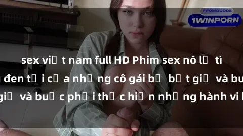 sex việt nam full HD Phim sex nô lệ tình dục: Cuộc sống đen tối của những cô gái bị bắt giữ và buộc phải thực hiện những hành vi không tự chủ