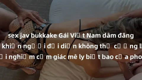 sex jav bukkake Gái Việt Nam dâm đãng làm tình say đắm, khiến người đối diện không thể cưỡng lại được. Hãy trải nghiệm cảm giác mê ly biết bao của phong cách yêu đương đậm chất dân tộc!