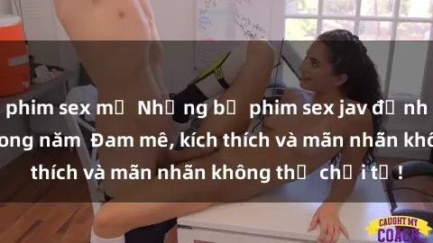 phim sex mỹ Những bộ phim sex jav đỉnh cao phải xem trong năm  Đam mê, kích thích và mãn nhãn không thể chối từ!