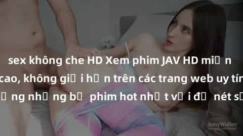 sex không che HD Xem phim JAV HD miễn phí chất lượng cao, không giới hạn trên các trang web uy tín. Yên tâm tận hưởng những bộ phim hot nhất với độ nét sắc sảo, đẹp mắt ngay tại nhà. Hãy trải nghiệm n