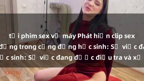 tải phim sex về máy Phát hiện clip sex nữ sinh gây chấn động trong cộng đồng học sinh: Sự việc đang được điều tra và xử lý