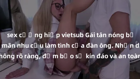 sex cưỡng hiếp vietsub Gái tân nóng bỏng, dâm đãng thỏa mãn nhu cầu làm tình của đàn ông. Nhận dạng không rõ ràng, đảm bảo sự kín đáo và an toàn cho trải nghiệm tuyệt vời.