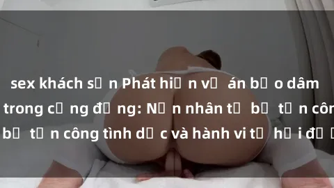 sex khách sạn Phát hiện vụ án bạo dâm sex gây chấn động trong cộng đồng: Nạn nhân tố bị tấn công tình dục và hành vi tệ hại được tiết lộ