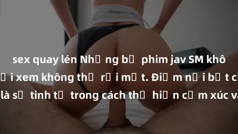 sex quay lén Những bộ phim jav SM không che khiến người xem không thể rời mắt. Điểm nổi bật của thể loại này là sự tinh tế trong cách thể hiện cảm xúc và sự hấp dẫn của những cảnh quay.