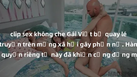 clip sex không che Gái Việt bị quay lén khi tắm, clip lan truyền trên mạng xã hội gây phẫn nộ. Hành động vi phạm quyền riêng tư này đã khiến cộng đồng mạng bức xúc và đòi trừng phạt thật nghiêm khắc.
