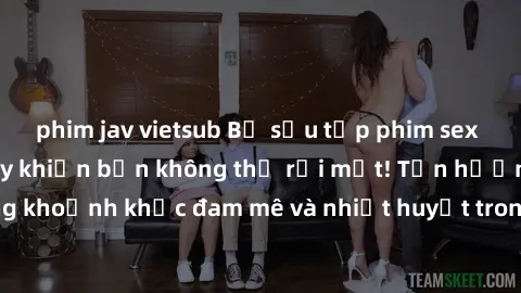 phim jav vietsub Bộ sưu tập phim sex Mỹ hot nhất năm nay khiến bạn không thể rời mắt! Tận hưởng những khoảnh khắc đam mê và nhiệt huyết trong các tác phẩm nóng bỏng này!