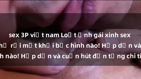 sex 3P việt nam Loạt ảnh gái xinh sex nóng bỏng, không thể rời mắt khỏi bức hình nào! Hấp dẫn và cuốn hút đến từng chi tiết.