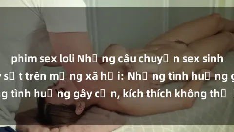 phim sex loli Những câu chuyện sex sinh viên Việt Nam gây sốt trên mạng xã hội: Những tình huống gây cấn, kích thích không thể bỏ qua