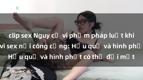 clip sex Nguy cơ vi phạm pháp luật khi thực hiện hành vi sex nơi công cộng: Hậu quả và hình phạt có thể đối mặt