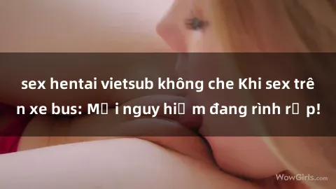 sex hentai vietsub không che Khi sex trên xe bus: Mối nguy hiểm đang rình rập!
