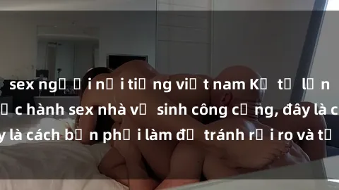 sex người nổi tiếng việt nam Kể từ lần cuối cùng bạn thực hành sex nhà vệ sinh công cộng, đây là cách bạn phải làm để tránh rủi ro và tối ưu trải nghiệm.