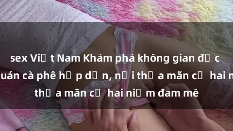 sex Việt Nam Khám phá không gian độc đáo tại sex quán cà phê hấp dẫn, nơi thỏa mãn cả hai niềm đam mê
