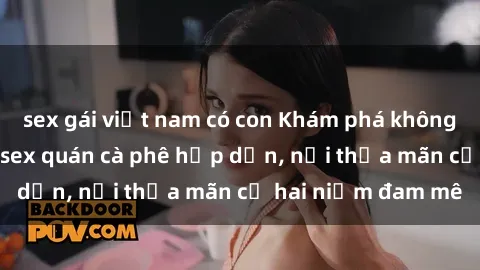 sex gái việt nam có con Khám phá không gian độc đáo tại sex quán cà phê hấp dẫn, nơi thỏa mãn cả hai niềm đam mê
