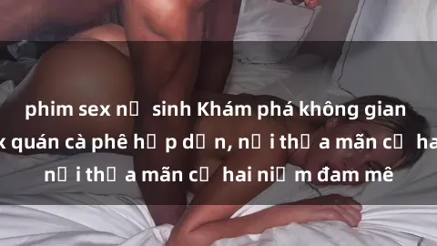 phim sex nữ sinh Khám phá không gian độc đáo tại sex quán cà phê hấp dẫn, nơi thỏa mãn cả hai niềm đam mê