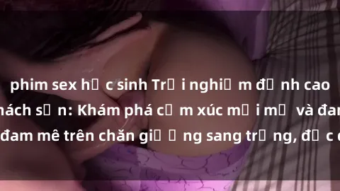 phim sex học sinh Trải nghiệm đỉnh cao tình yêu tại sex khách sạn: Khám phá cảm xúc mới mẻ và đam mê trên chăn giường sang trọng, độc đáo, không giới hạn.