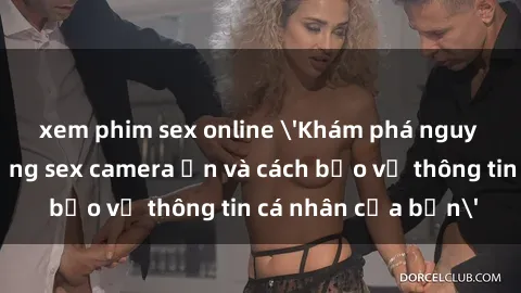 xem phim sex online 'Khám phá nguy cơ của việc sử dụng sex camera ẩn và cách bảo vệ thông tin cá nhân của bạn'