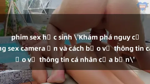 phim sex học sinh 'Khám phá nguy cơ của việc sử dụng sex camera ẩn và cách bảo vệ thông tin cá nhân của bạn'