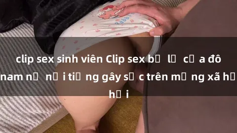 clip sex sinh viên Clip sex bị lộ của đôi nam nữ nổi tiếng gây sốc trên mạng xã hội