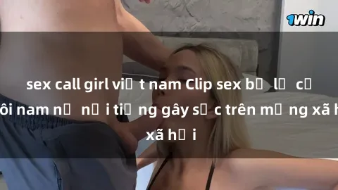 sex call girl việt nam Clip sex bị lộ của đôi nam nữ nổi tiếng gây sốc trên mạng xã hội