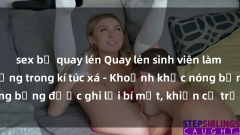 sex bị quay lén Quay lén sinh viên làm tình ngay trên giường trong kí túc xá - Khoảnh khắc nóng bỏng được ghi lại bí mật, khiến cả trường học xôn xao.
