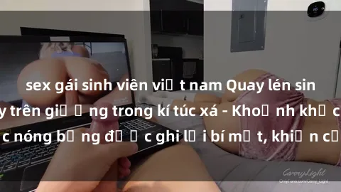 sex gái sinh viên việt nam Quay lén sinh viên làm tình ngay trên giường trong kí túc xá - Khoảnh khắc nóng bỏng được ghi lại bí mật, khiến cả trường học xôn xao.