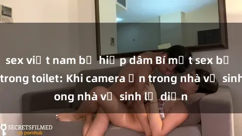 sex việt nam bị hiếp dâm Bí mật sex bị quay lén trong toilet: Khi camera ẩn trong nhà vệ sinh lộ diện
