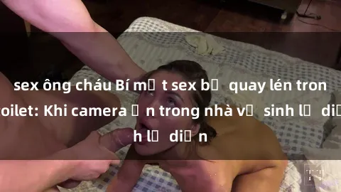 sex ông cháu Bí mật sex bị quay lén trong toilet: Khi camera ẩn trong nhà vệ sinh lộ diện