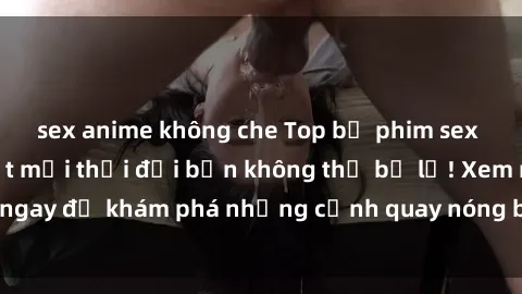 sex anime không che Top bộ phim sex Hàn Quốc hot nhất mọi thời đại bạn không thể bỏ lỡ! Xem ngay để khám phá những cảnh quay nóng bỏng, đầy nghẹt thở!