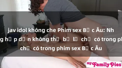 jav idol không che Phim sex Bắc Âu: Những cảnh nóng hấp dẫn không thể bỏ lỡ chỉ có trong phim sex Bắc Âu