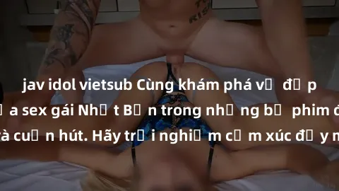 jav idol vietsub Cùng khám phá vẻ đẹp và sức gợi cảm của sex gái Nhật Bản trong những bộ phim đầy nghệ thuật và cuốn hút. Hãy trải nghiệm cảm xúc đầy mới mẻ và sống động từ những cảnh quay tinh tế và 