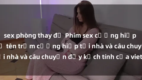 sex phòng thay đồ Phim sex cưỡng hiếp vietsub: Nữ sinh bị tên trộm cưỡng hiếp tại nhà và câu chuyện đầy kịch tính của vietsub