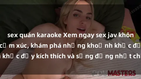 sex quán karaoke Xem ngay sex jav không che để thỏa mãn cảm xúc, khám phá những khoảnh khắc đầy kích thích và sống động nhất chỉ trong click!