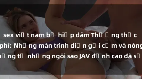 sex việt nam bị hiếp dâm Thưởng thức sex JAV idol miễn phí: Những màn trình diễn gợi cảm và nóng bỏng từ những ngôi sao JAV đỉnh cao đã sẵn sàng để bạn khám phá.