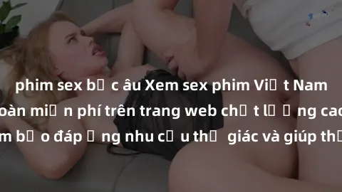 phim sex bắc âu Xem sex phim Việt Nam không che hoàn toàn miễn phí trên trang web chất lượng cao. Đảm bảo đáp ứng nhu cầu thị giác và giúp thỏa mãn mong muốn của bạn.