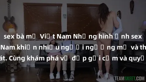 sex bà mẹ Việt Nam Những hình ảnh sex gái sinh viên Việt Nam khiến nhiều người ngưỡng mộ và thèm khát. Cùng khám phá vẻ đẹp gợi cảm và quyến rũ của những cô gái trẻ này.