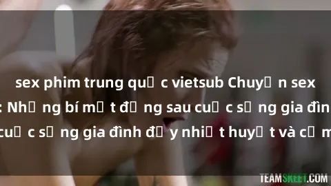 sex phim trung quốc vietsub Chuyện sex gái Việt có chồng: Những bí mật đằng sau cuộc sống gia đình đầy nhiệt huyết và cảm xúc