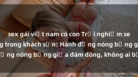 sex gái việt nam có con Trải nghiệm sex sinh viên sôi động trong khách sạn: Hành động nóng bỏng giữa đám đông, không ai bị bỏ lỡ