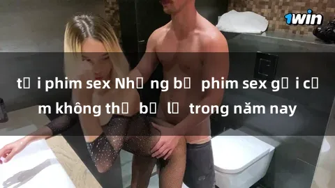 tải phim sex Những bộ phim sex gợi cảm không thể bỏ lỡ trong năm nay