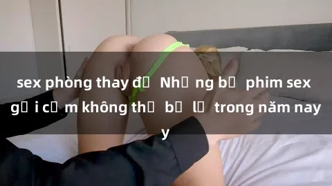 sex phòng thay đồ Những bộ phim sex gợi cảm không thể bỏ lỡ trong năm nay