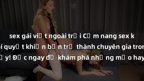 sex gái việt ngoài trời Cẩm nang sex không che: Những bí quyết khiến bạn trở thành chuyên gia trong chuyện ấy! Đọc ngay để khám phá những mẹo hay và bí quyết tình dục không che.